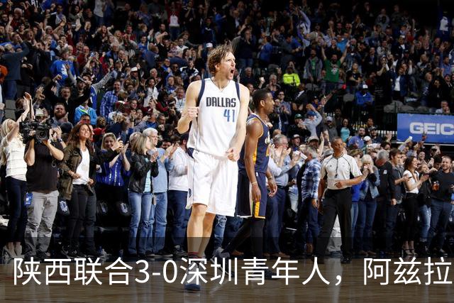 陕西联合3-0深圳青年人，阿兹拉克、塞尔马尼破门，黄嘉俊乌龙球